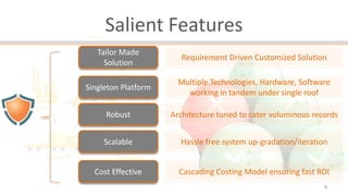 Salient Features
Tailor Made
Solution

Requirement Driven Customized Solution

Singleton Platform

Multiple Technologies, Hardware, Software
working in tandem under single roof

Robust

Architecture tuned to cater voluminous records

Scalable

Hassle free system up-gradation/iteration

Cost Effective

Cascading Costing Model ensuring fast ROI
9

 