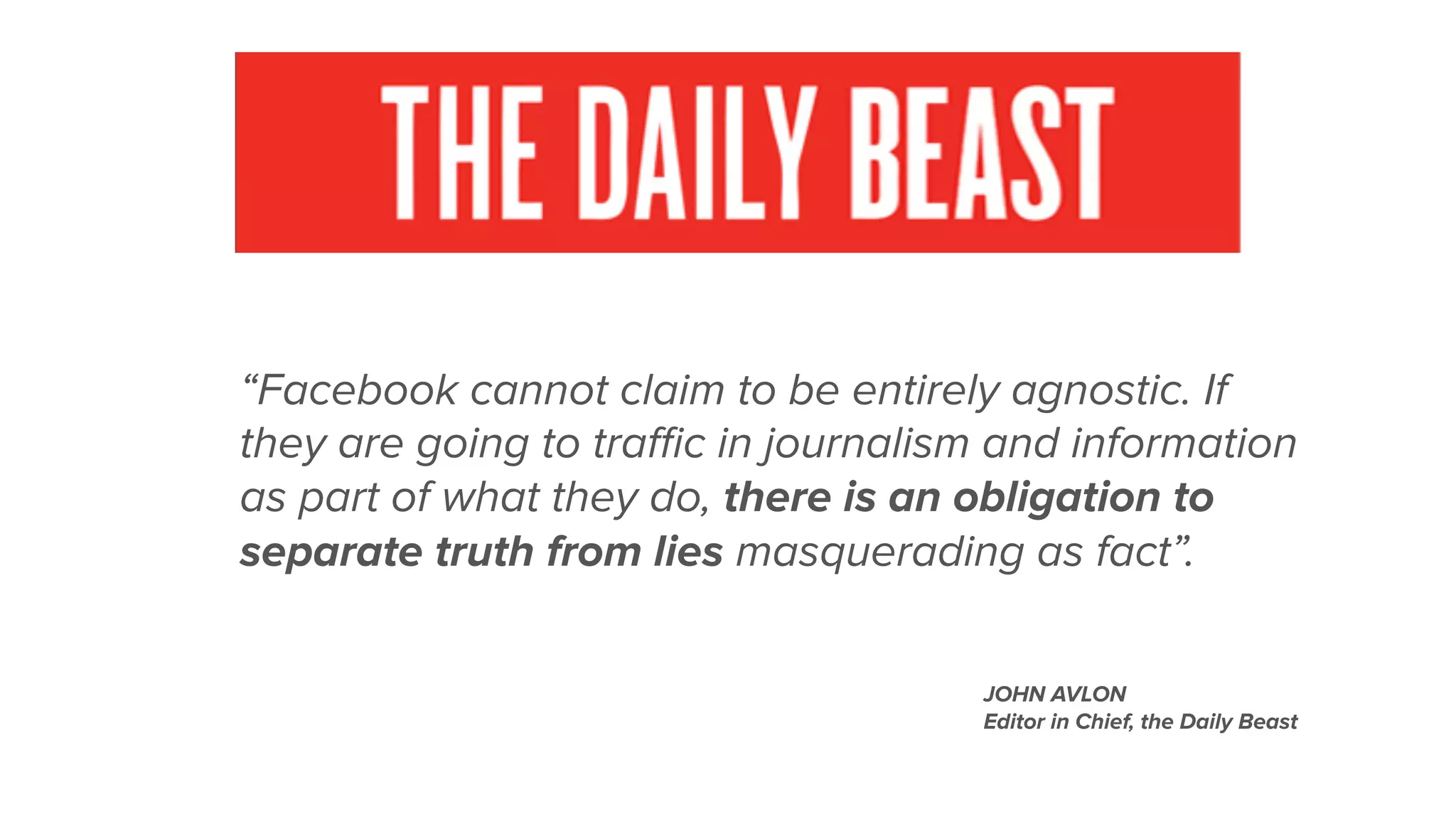 “Facebook cannot claim to be entirely agnostic. If
they are going to traﬃc in journalism and information
as part of what they do, there is an obligation to
separate truth from lies masquerading as fact”.
JOHN AVLON
Editor in Chief, the Daily Beast
 