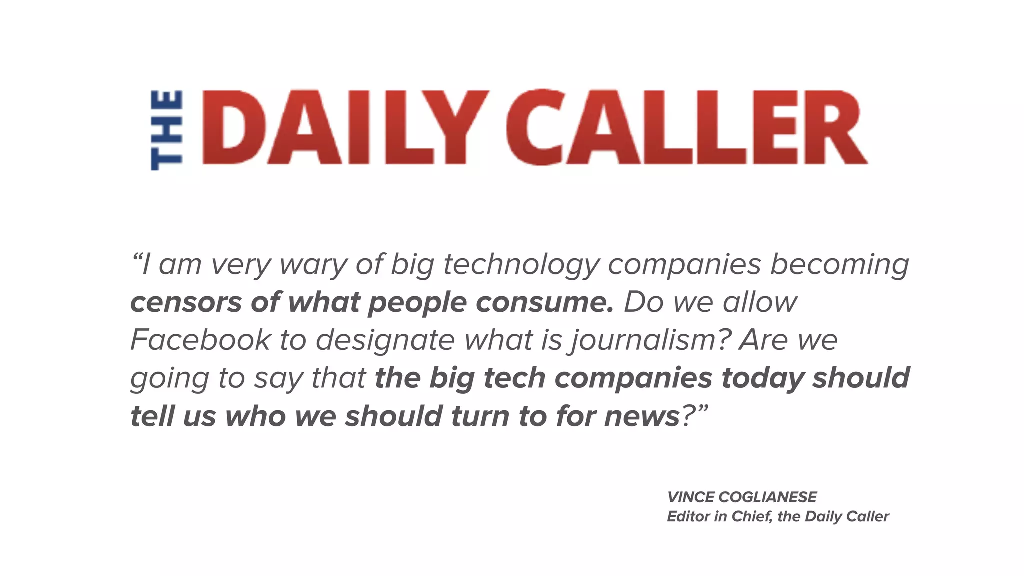 “I am very wary of big technology companies becoming
censors of what people consume. Do we allow
Facebook to designate what is journalism? Are we
going to say that the big tech companies today should
tell us who we should turn to for news?”
VINCE COGLIANESE
Editor in Chief, the Daily Caller
 