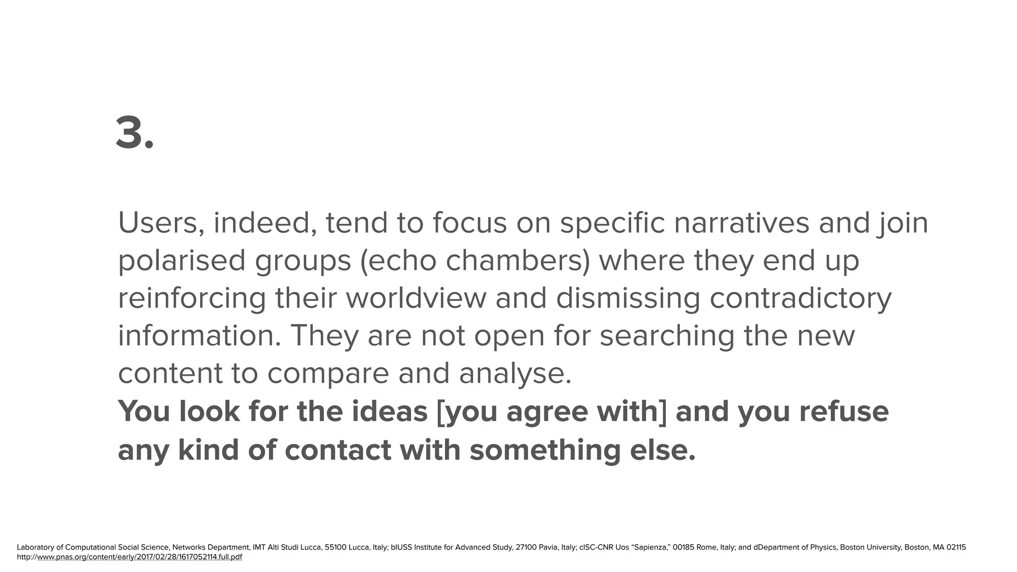 ”
Users, indeed, tend to focus on speciﬁc narratives and join
polarised groups (echo chambers) where they end up
reinforcing their worldview and dismissing contradictory
information. They are not open for searching the new
content to compare and analyse.
You look for the ideas [you agree with] and you refuse
any kind of contact with something else.
3.
Laboratory of Computational Social Science, Networks Department, IMT Alti Studi Lucca, 55100 Lucca, Italy; bIUSS Institute for Advanced Study, 27100 Pavia, Italy; cISC-CNR Uos “Sapienza,” 00185 Rome, Italy; and dDepartment of Physics, Boston University, Boston, MA 02115
http://www.pnas.org/content/early/2017/02/28/1617052114.full.pdf
 