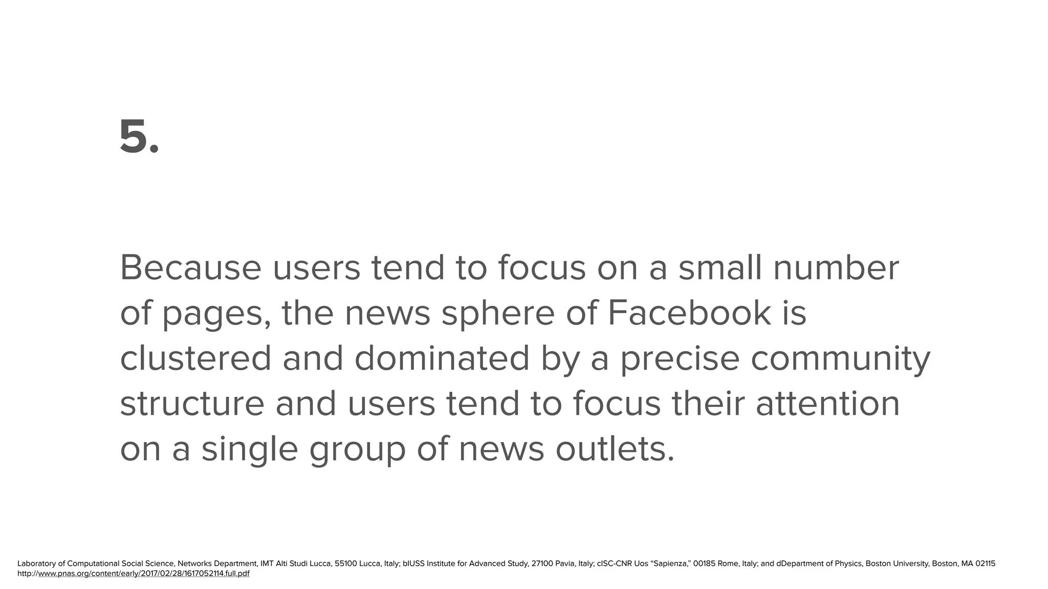 ”
5.
Because users tend to focus on a small number
of pages, the news sphere of Facebook is
clustered and dominated by a precise community
structure and users tend to focus their attention
on a single group of news outlets.
Laboratory of Computational Social Science, Networks Department, IMT Alti Studi Lucca, 55100 Lucca, Italy; bIUSS Institute for Advanced Study, 27100 Pavia, Italy; cISC-CNR Uos “Sapienza,” 00185 Rome, Italy; and dDepartment of Physics, Boston University, Boston, MA 02115
http://www.pnas.org/content/early/2017/02/28/1617052114.full.pdf
 