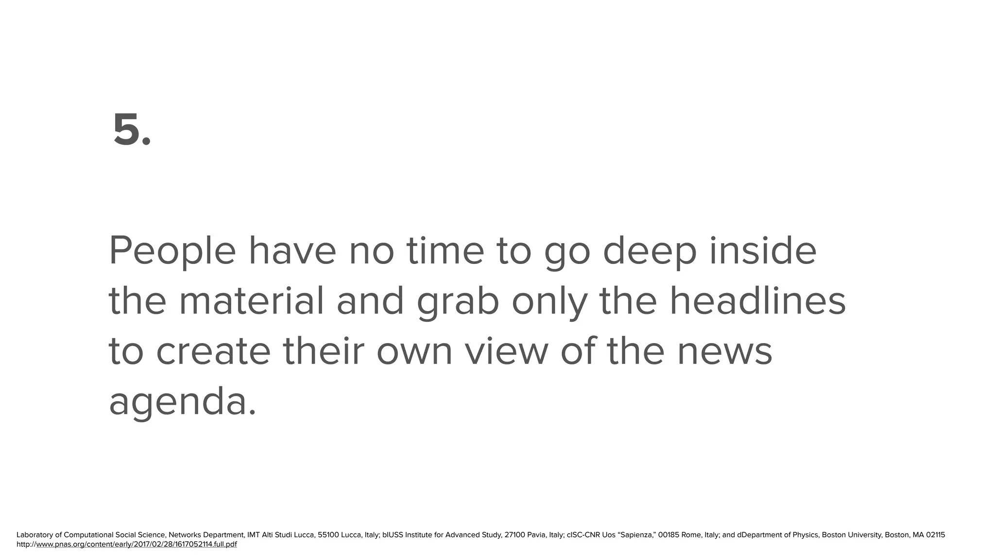 ”
5.
People have no time to go deep inside
the material and grab only the headlines
to create their own view of the news
agenda.
Laboratory of Computational Social Science, Networks Department, IMT Alti Studi Lucca, 55100 Lucca, Italy; bIUSS Institute for Advanced Study, 27100 Pavia, Italy; cISC-CNR Uos “Sapienza,” 00185 Rome, Italy; and dDepartment of Physics, Boston University, Boston, MA 02115
http://www.pnas.org/content/early/2017/02/28/1617052114.full.pdf
 