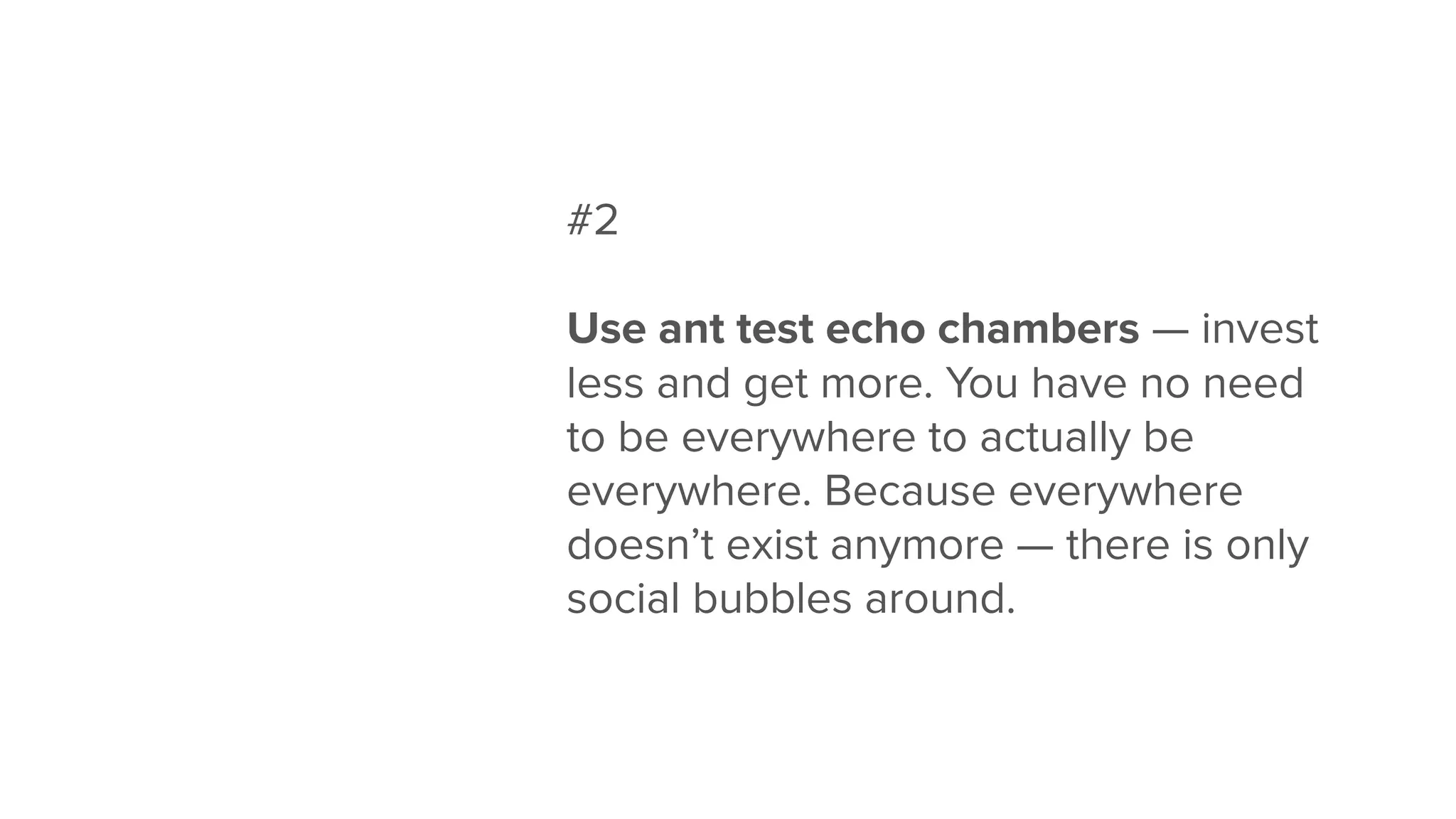 #2
Use ant test echo chambers — invest
less and get more. You have no need
to be everywhere to actually be
everywhere. Because everywhere
doesn’t exist anymore — there is only
social bubbles around.
 