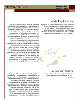 Newsletter Date
Newsletter Title                                                                        Volume 1, Issue
                /




                                                                              Lead Story Headline
    The purpose of a newsletter is to provide specialized      it contains, for example, employees or people interested
 information to a targeted audience. Newsletters can be              in purchasing a product or requesting your service.
 a great way to market your product or service, and also
                                                                      You can compile a mailing list from business reply
   create credibility and build your organization’s identity
                                                                    cards, customer information sheets, Business cards
        among peers, members, employees, or vendors.
                                                               collected at trade shows, or membership lists. You might
     First, determine the audience of the newsletter. This           consider purchasing a mailing list from a company.
 could be anyone who might benefit from the information
it contains, for example, employees or people interested
      in purchasing a product or requesting your service.
       You can compile a mailing list from business reply
     cards, customer information sheets, Business cards
collected at trade shows, or membership lists. You might
      consider purchasing a mailing list from a company.
    If you explore the Project Gallery, you will find many
publications that match the style of your newsletter. The
         purpose of a newsletter is to provide specialized
information to a targeted audience. Next, establish how
           much time and money you can spend on your
        newsletter. These factors will help determine how
     frequently you publish the newsletter and its length.
   First, determine the audience of the newsletter. This
could be anyone who might benefit from the information




                                                                                  Second Story Headline
    The purpose of a newsletter is to provide specialized           collected at trade shows, or membership lists. You
 information to a targeted audience. Newsletters can be                 might consider purchasing a mailing list from a
 a great way to market your product or service, and also                                                    company.
   create credibility and build your organization’s identity
        among peers, members, employees, or vendors.
     First, determine the audience of the newsletter. This
 could be anyone who might benefit from the information
it contains, for example, employees or people interested
      in purchasing a product or requesting your service.
    If you explore the Project Gallery, you will find many
     publications that match the style of your newsletter.
     You can compile a mailing list from business reply
    cards, customer information sheets, Business cards
 