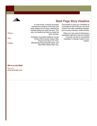 Back Page Story Headline
                        In a few words, it should accurately    One benefit of using your newsletter as
                     represent the contents of the story and    a promotional tool is that you can reuse
                    draw readers into the story. Develop the    content from other marketing materials,
                    headline before you write the story. This   such as press releases, market studies.
                    way, the headline will help you keep the
Phone:                                                            While your main goal of distributing a
                                               story focused.
                                                                newsletter might be to sell your product
                    Examples of possible headlines include          or service, the key to a successful
Fax:                   Product Wins Industry Award, New           newsletter is making it useful to your
                            Product Can Save You Time,                                          readers.
E-Mail:             Membership Drive Exceeds Goals, and
                             New Office Opens Near You.




We’re on the Web!
See us at:
www.Example.com
 