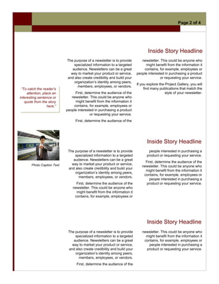 Page 2 of 4




                                                                                  Inside Story Headline
                             The purpose of a newsletter is to provide        newsletter. This could be anyone who
                                 specialized information to a targeted          might benefit from the information it
                                audience. Newsletters can be a great           contains, for example, employees or
                               way to market your product or service,      people interested in purchasing a product
                             and also create credibility and build your                   or requesting your service.
                                 organization’s identity among peers,
                                                                           If you explore the Project Gallery, you will
                                   members, employees, or vendors.
 “To catch the reader’s                                                         find many publications that match the
     attention, place an          First, determine the audience of the                        style of your newsletter.
interesting sentence or         newsletter. This could be anyone who
   quote from the story           might benefit from the information it
                   here.”        contains, for example, employees or
                             people interested in purchasing a product
                                            or requesting your service.
                                  First, determine the audience of the




                                                                                  Inside Story Headline
                              The purpose of a newsletter is to provide           people interested in purchasing a
                                  specialized information to a targeted          product or requesting your service.
                                 audience. Newsletters can be a great
                                                                                First, determine the audience of the
        Photo Caption Text      way to market your product or service,
                                                                              newsletter. This could be anyone who
                              and also create credibility and build your
                                                                                might benefit from the information it
                                  organization’s identity among peers,
                                                                               contains, for example, employees or
                                    members, employees, or vendors.
                                                                                   people interested in purchasing a
                                   First, determine the audience of the          product or requesting your service.
                                 newsletter. This could be anyone who
                                   might benefit from the information it
                                  contains, for example, employees or




                                                                                  Inside Story Headline
                              The purpose of a newsletter is to provide       newsletter. This could be anyone who
                                  specialized information to a targeted         might benefit from the information it
                                 audience. Newsletters can be a great          contains, for example, employees or
                                way to market your product or service,            people interested in purchasing a
                              and also create credibility and build your        product or requesting your service.
                                  organization’s identity among peers,
                                    members, employees, or vendors.
                                   First, determine the audience of the
 