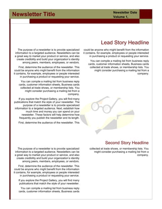 Newsletter Date
Newsletter Title                                                                         Volume 1,
                /                                                                        Issue




                                                                              Lead Story Headline
    The purpose of a newsletter is to provide specialized       could be anyone who might benefit from the information
 information to a targeted audience. Newsletters can be        it contains, for example, employees or people interested
 a great way to market your product or service, and also             in purchasing a product or requesting your service.
   create credibility and build your organization’s identity
                                                                    You can compile a mailing list from business reply
        among peers, members, employees, or vendors.
                                                                   cards, customer information sheets, Business cards
     First, determine the audience of the newsletter. This          collected at trade shows, or membership lists. You
 could be anyone who might benefit from the information                 might consider purchasing a mailing list from a
it contains, for example, employees or people interested                                                    company.
      in purchasing a product or requesting your service.
     You can compile a mailing list from business reply
    cards, customer information sheets, Business cards
     collected at trade shows, or membership lists. You
         might consider purchasing a mailing list from a
                                             company.
     If you explore the Project Gallery, you will find many
publications that match the style of your newsletter. The
          purpose of a newsletter is to provide specialized
 information to a targeted audience. Next, establish how
            much time and money you can spend on your
         newsletter. These factors will help determine how
      frequently you publish the newsletter and its length.
    First, determine the audience of the newsletter. This




                                                                                  Second Story Headline
   The purpose of a newsletter is to provide specialized            collected at trade shows, or membership lists. You
information to a targeted audience. Newsletters can be                  might consider purchasing a mailing list from a
a great way to market your product or service, and also                                                     company.
  create credibility and build your organization’s identity
       among peers, members, employees, or vendors.
     First, determine the audience of the newsletter. This
 could be anyone who might benefit from the information
it contains, for example, employees or people interested
      in purchasing a product or requesting your service.
    If you explore the Project Gallery, you will find many
     publications that match the style of your newsletter.
      You can compile a mailing list from business reply
    cards, customer information sheets, Business cards
 