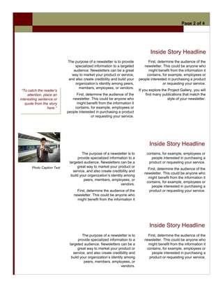 Page 2 of 4




                                                                                 Inside Story Headline
                            The purpose of a newsletter is to provide          First, determine the audience of the
                                specialized information to a targeted        newsletter. This could be anyone who
                               audience. Newsletters can be a great            might benefit from the information it
                              way to market your product or service,          contains, for example, employees or
                            and also create credibility and build your    people interested in purchasing a product
                                organization’s identity among peers,                     or requesting your service.
                                  members, employees, or vendors.
 “To catch the reader’s                                                   If you explore the Project Gallery, you will
     attention, place an         First, determine the audience of the          find many publications that match the
interesting sentence or        newsletter. This could be anyone who                          style of your newsletter.
   quote from the story          might benefit from the information it
                   here.”       contains, for example, employees or
                            people interested in purchasing a product
                                           or requesting your service.




                                                                                 Inside Story Headline
                                     The purpose of a newsletter is to         contains, for example, employees or
                                   provide specialized information to a           people interested in purchasing a
                             targeted audience. Newsletters can be a            product or requesting your service.
       Photo Caption Text         great way to market your product or
                                                                               First, determine the audience of the
                               service, and also create credibility and
                                                                             newsletter. This could be anyone who
                              build your organization’s identity among
                                                                               might benefit from the information it
                                      peers, members, employees, or
                                                                              contains, for example, employees or
                                                               vendors.
                                                                                  people interested in purchasing a
                                  First, determine the audience of the          product or requesting your service.
                                newsletter. This could be anyone who
                                  might benefit from the information it




                                                                                 Inside Story Headline
                                     The purpose of a newsletter is to         First, determine the audience of the
                                   provide specialized information to a      newsletter. This could be anyone who
                             targeted audience. Newsletters can be a           might benefit from the information it
                                  great way to market your product or         contains, for example, employees or
                               service, and also create credibility and           people interested in purchasing a
                              build your organization’s identity among          product or requesting your service.
                                      peers, members, employees, or
                                                               vendors.
 