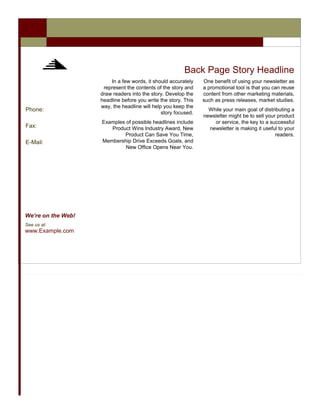 Back Page Story Headline
                        In a few words, it should accurately    One benefit of using your newsletter as
                     represent the contents of the story and    a promotional tool is that you can reuse
                    draw readers into the story. Develop the    content from other marketing materials,
                    headline before you write the story. This   such as press releases, market studies.
                    way, the headline will help you keep the
Phone:                                                            While your main goal of distributing a
                                               story focused.
                                                                newsletter might be to sell your product
                    Examples of possible headlines include          or service, the key to a successful
Fax:                   Product Wins Industry Award, New           newsletter is making it useful to your
                            Product Can Save You Time,                                          readers.
E-Mail:             Membership Drive Exceeds Goals, and
                             New Office Opens Near You.




We’re on the Web!
See us at:
www.Example.com
 
