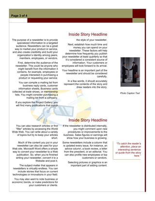 Page 3 of 4




                                                     Inside Story Headline
The purpose of a newsletter is to provide                   the style of your newsletter.
    specialized information to a targeted
                                                     Next, establish how much time and
   audience. Newsletters can be a great
                                                          money you can spend on your
  way to market your product or service,
                                                       newsletter. These factors will help
and also create credibility and build your
                                                 determine how frequently you publish
    organization’s identity among peers,
                                               your newsletter at least quarterly so that
      members, employees, or vendors.
                                                  it’s considered a consistent source of
     First, determine the audience of the                information. Your customers or
   newsletter. This could be anyone who        employees will look forward to its arrival.
     might benefit from the information it
                                               Your headline is an important part of the
    contains, for example, employees or
                                                  newsletter and should be considered
        people interested in purchasing a
                                                                              carefully.
      product or requesting your service.
                                                   In a few words, it should accurately
      You can compile a mailing list from
                                                represent the contents of the story and
          business reply cards, customer
                                                           draw readers into the story.
      information sheets, Business cards
collected at trade shows, or membership
                                                                                                  Photo Caption Text
  lists. You might consider purchasing a
              mailing list from a company.
   If you explore the Project Gallery, you
    will find many publications that match




                                                     Inside Story Headline
   You can also research articles or find      If the newsletter is distributed internally,
   “filler” articles by accessing the World              you might comment upon new
Wide Web. You can write about a variety              procedures or improvements to the
     of topics but try to keep your articles    business. Sales figures or earnings will
                                      short.        show how your business is growing.
    Much of the content you put in your        Some newsletters include a column that          “To catch the reader’s
   newsletter can also be used for your         is updated every issue, for instance, an           attention, place an
Web site. Microsoft Word offers a simple          advice column, a book review, a letter         interesting sentence
way to convert your newsletter to a Web          from the president, or an editorial. You     or quote from the story
   publication. So, when you’re finished          can also profile new employees or top                          here.”
  writing your newsletter, convert it to a                         customers or vendors.
                    Website and post it.
                                                    Selecting pictures or graphics is an
       The subject matter that appears in             important part of adding content.
 newsletters is virtually endless. You can
     include stories that focus on current
 technologies or innovations in your field.
  You may also want to note business or
economic trends, or make predictions for
              your customers or clients.
 