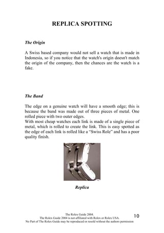 REPLICA SPOTTING


The Origin

A Swiss based company would not sell a watch that is made in
Indonesia, so if you notice that the watch's origin doesn't match
the origin of the company, then the chances are the watch is a
fake.




The Band

The edge on a genuine watch will have a smooth edge; this is
because the band was made out of three pieces of metal. One
rolled piece with two outer edges.
With most cheap watches each link is made of a single piece of
metal, which is rolled to create the link. This is easy spotted as
the edge of each link is rolled like a “Swiss Role” and has a poor
quality finish.




                                      Replica




                              The Rolex Guide 2004.
           The Rolex Guide 2004 is not affiliated with Rolex or Rolex USA.            10
No Part of The Rolex Guide may be reproduced or resold without the authors permission
 