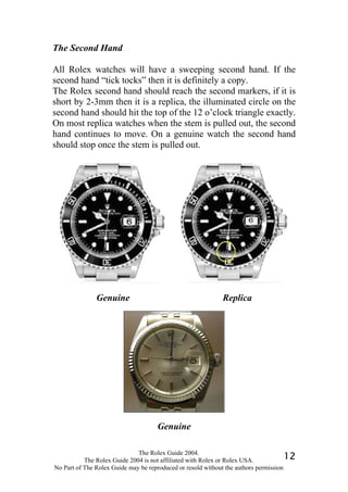 The Second Hand

All Rolex watches will have a sweeping second hand. If the
second hand “tick tocks” then it is definitely a copy.
The Rolex second hand should reach the second markers, if it is
short by 2-3mm then it is a replica, the illuminated circle on the
second hand should hit the top of the 12 o’clock triangle exactly.
On most replica watches when the stem is pulled out, the second
hand continues to move. On a genuine watch the second hand
should stop once the stem is pulled out.




               Genuine                                       Replica




                                     Genuine

                              The Rolex Guide 2004.
           The Rolex Guide 2004 is not affiliated with Rolex or Rolex USA.            12
No Part of The Rolex Guide may be reproduced or resold without the authors permission
 