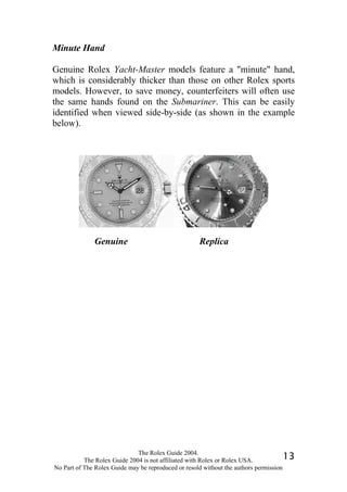 Minute Hand

Genuine Rolex Yacht-Master models feature a "minute" hand,
which is considerably thicker than those on other Rolex sports
models. However, to save money, counterfeiters will often use
the same hands found on the Submariner. This can be easily
identified when viewed side-by-side (as shown in the example
below).




              Genuine                                Replica




                              The Rolex Guide 2004.
           The Rolex Guide 2004 is not affiliated with Rolex or Rolex USA.            13
No Part of The Rolex Guide may be reproduced or resold without the authors permission
 