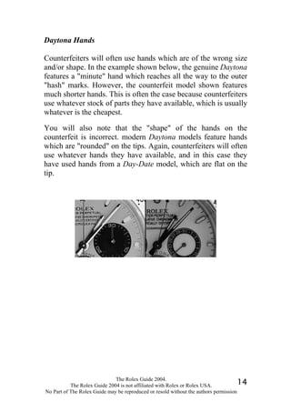 Daytona Hands

Counterfeiters will often use hands which are of the wrong size
and/or shape. In the example shown below, the genuine Daytona
features a "minute" hand which reaches all the way to the outer
"hash" marks. However, the counterfeit model shown features
much shorter hands. This is often the case because counterfeiters
use whatever stock of parts they have available, which is usually
whatever is the cheapest.

You will also note that the "shape" of the hands on the
counterfeit is incorrect. modern Daytona models feature hands
which are "rounded" on the tips. Again, counterfeiters will often
use whatever hands they have available, and in this case they
have used hands from a Day-Date model, which are flat on the
tip.




                              The Rolex Guide 2004.
           The Rolex Guide 2004 is not affiliated with Rolex or Rolex USA.            14
No Part of The Rolex Guide may be reproduced or resold without the authors permission
 