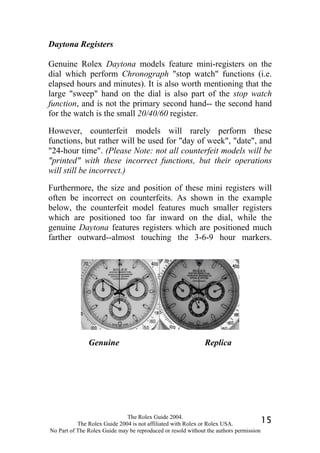 Daytona Registers

Genuine Rolex Daytona models feature mini-registers on the
dial which perform Chronograph "stop watch" functions (i.e.
elapsed hours and minutes). It is also worth mentioning that the
large "sweep" hand on the dial is also part of the stop watch
function, and is not the primary second hand-- the second hand
for the watch is the small 20/40/60 register.

However, counterfeit models will rarely perform these
functions, but rather will be used for "day of week", "date", and
"24-hour time". (Please Note: not all counterfeit models will be
"printed" with these incorrect functions, but their operations
will still be incorrect.)

Furthermore, the size and position of these mini registers will
often be incorrect on counterfeits. As shown in the example
below, the counterfeit model features much smaller registers
which are positioned too far inward on the dial, while the
genuine Daytona features registers which are positioned much
farther outward--almost touching the 3-6-9 hour markers.




               Genuine                                       Replica




                              The Rolex Guide 2004.
           The Rolex Guide 2004 is not affiliated with Rolex or Rolex USA.            15
No Part of The Rolex Guide may be reproduced or resold without the authors permission
 