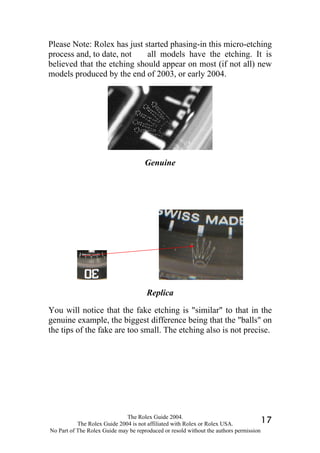 Please Note: Rolex has just started phasing-in this micro-etching
process and, to date, not    all models have the etching. It is
believed that the etching should appear on most (if not all) new
models produced by the end of 2003, or early 2004.




                                     Genuine




                                      Replica

You will notice that the fake etching is "similar" to that in the
genuine example, the biggest difference being that the "balls" on
the tips of the fake are too small. The etching also is not precise.




                              The Rolex Guide 2004.
           The Rolex Guide 2004 is not affiliated with Rolex or Rolex USA.            17
No Part of The Rolex Guide may be reproduced or resold without the authors permission
 