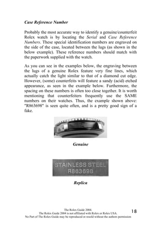 Case Reference Number

Probably the most accurate way to identify a genuine/counterfeit
Rolex watch is by locating the Serial and Case Reference
Numbers. These special identification numbers are engraved on
the side of the case, located between the lugs (as shown in the
below example). These reference numbers should match with
the paperwork supplied with the watch.

As you can see in the examples below, the engraving between
the lugs of a genuine Rolex feature very fine lines, which
actually catch the light similar to that of a diamond cut edge.
However, (some) counterfeits will feature a sandy (acid) etched
appearance, as seen in the example below. Furthermore, the
spacing on these numbers is often too close together. It is worth
mentioning that counterfeiters frequently use the SAME
numbers on their watches. Thus, the example shown above:
"R863698" is seen quite often, and is a pretty good sign of a
fake.




                                     Genuine




                                      Replica




                              The Rolex Guide 2004.
           The Rolex Guide 2004 is not affiliated with Rolex or Rolex USA.            18
No Part of The Rolex Guide may be reproduced or resold without the authors permission
 