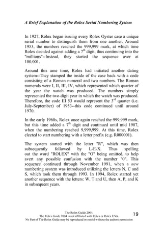 A Brief Explanation of the Rolex Serial Numbering System


In 1927, Rolex began issuing every Rolex Oyster case a unique
serial number to distinguish them from one another. Around
1953, the numbers reached the 999,999 mark, at which time
Rolex decided against adding a 7th digit, thus continuing into the
"millions"--Instead, they started the sequence aver at
100,001.

Around this ame time, Rolex had initiated another dating
system--They stamped the inside of the case back with a code
consisting of a Roman numeral and two numbers. The Roman
numerals were I, II, III, IV, which represented which quarter of
the year the watch was produced. The numbers simply
represented the two-digit year in which the watch was produced.
Therefore, the code III 53 would represent the 3rd quarter (i.e.
July-September) of 1953--this code continued until around
1970.

In the early 1960s, Rolex once again reached the 999,999 mark,
but this time added a 7th digit and continued until mid 1987,
when the numbering reached 9,999,999. At this time, Rolex
elected to start numbering with a letter prefix (e.g. R000001).

The system started with the letter "R", which was then
subsequently    followed      by    L-E-X.     Thus     spelling
out the word "ROLEX" with the "O" being omitted, to help
avert any possible confusion with the number "0". This
sequence continued through November 1991, when a new
numbering system was introduced utilizing the letters N, C and
S, which took them through 1993. In 1994, Rolex started yet
another sequence with the letters: W, T and U, then A, P, and K
in subsequent years.




                              The Rolex Guide 2004.
           The Rolex Guide 2004 is not affiliated with Rolex or Rolex USA.            19
No Part of The Rolex Guide may be reproduced or resold without the authors permission
 