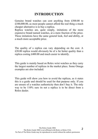 INTRODUCTION
Genuine brand watches can cost anything from £500.00 to
£100,000.00, as most people cannot afford the real thing a much
cheaper alternative is to buy a replica.
Replica watches are, quite simply, imitations of the more
expensive brand named watches, at a mere fraction of the price.
These imitations have the same general look, feel and ability, at
a much more acceptable price.


The quality of a replica can vary depending on the cost. A
£20.00 replica would obviously be of a far better quality than a
replica costing £400.00 and much easier to identify.


This guide is mainly based on Rolex wrist watches as they carry
the largest number of replicas in the market place. Some Omega
examples are also included.


This guide will show you how to avoid the replicas, as it states
this is a guide and should be used for that purpose only. If you
are unsure of a watches authenticity then don’t buy it. The only
way to be 110% sure its not a replica is to be direct from a
Rolex dealer.




                              The Rolex Guide 2004.
           The Rolex Guide 2004 is not affiliated with Rolex or Rolex USA.              2
No Part of The Rolex Guide may be reproduced or resold without the authors permission
 