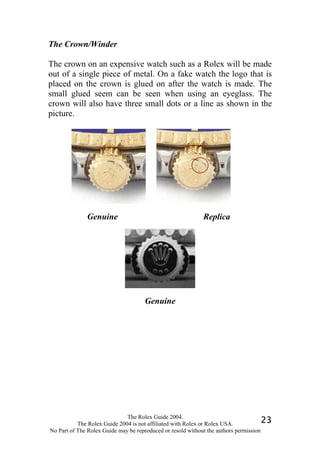 The Crown/Winder

The crown on an expensive watch such as a Rolex will be made
out of a single piece of metal. On a fake watch the logo that is
placed on the crown is glued on after the watch is made. The
small glued seem can be seen when using an eyeglass. The
crown will also have three small dots or a line as shown in the
picture.




              Genuine                                       Replica




                                     Genuine




                              The Rolex Guide 2004.
           The Rolex Guide 2004 is not affiliated with Rolex or Rolex USA.            23
No Part of The Rolex Guide may be reproduced or resold without the authors permission
 