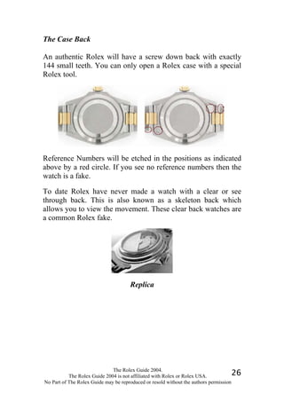 The Case Back

An authentic Rolex will have a screw down back with exactly
144 small teeth. You can only open a Rolex case with a special
Rolex tool.




Reference Numbers will be etched in the positions as indicated
above by a red circle. If you see no reference numbers then the
watch is a fake.

To date Rolex have never made a watch with a clear or see
through back. This is also known as a skeleton back which
allows you to view the movement. These clear back watches are
a common Rolex fake.




                                      Replica




                              The Rolex Guide 2004.
           The Rolex Guide 2004 is not affiliated with Rolex or Rolex USA.            26
No Part of The Rolex Guide may be reproduced or resold without the authors permission
 