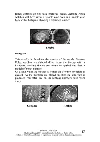Rolex watches do not have engraved backs. Genuine Rolex
watches will have either a smooth case back or a smooth case
back with a hologram showing a reference number.




                                      Replica

Holograms

This usually is found on the reverse of the watch. Genuine
Rolex watches are shipped direct from the factory with a
hologram showing the makers stamp or symbol and then a
model reference number.
On a fake watch the number is written on after the Hologram is
created. As the numbers are placed on after the hologram is
produced you often see on the replicas numbers have worn
away.




              Genuine                                       Replica




                              The Rolex Guide 2004.
           The Rolex Guide 2004 is not affiliated with Rolex or Rolex USA.            27
No Part of The Rolex Guide may be reproduced or resold without the authors permission
 