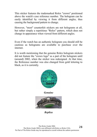 This sticker features the trademarked Rolex "crown" positioned
above the watch's case reference number. The hologram can be
easily identified by viewing it from different angles, thus
causing the background pattern to change.

However, "most" counterfeit stickers are not holograms at all,
but rather simply a repetitious "Rolex" pattern, which does not
change in appearance when viewed from different angles.


Even if the watch has an authentic hologram you should still be
cautious as holograms are available to purchase over the
internet.

It is worth mentioning that the genuine Rolex hologram stickers
did not feature the "crown logo" as a part of the hologram until
(around) 2002, when the sticker was redesigned. At that time,
the Reference number was also changed from gold lettering to
black, as it is currently.




                                     Genuine




                                      Replica




                              The Rolex Guide 2004.
           The Rolex Guide 2004 is not affiliated with Rolex or Rolex USA.            28
No Part of The Rolex Guide may be reproduced or resold without the authors permission
 