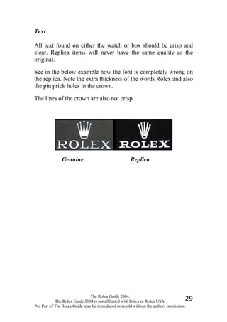 Text

All text found on either the watch or box should be crisp and
clear. Replica items will never have the same quality as the
original.

See in the below example how the font is completely wrong on
the replica. Note the extra thickness of the words Rolex and also
the pin prick holes in the crown.

The lines of the crown are also not crisp.




              Genuine                                Replica




                              The Rolex Guide 2004.
           The Rolex Guide 2004 is not affiliated with Rolex or Rolex USA.            29
No Part of The Rolex Guide may be reproduced or resold without the authors permission
 