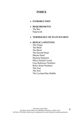 INDEX

                          • INTRODUCTION

                          • REQUIREMENTS
                            The Box
                            Paperwork

                          • TERMOLOGY OF WATCH PARTS

                          • REPLICA SPOTTING
                            The Origin
                            The Band
                            The Bezel
                            The Second Hand
                            Minute Hand
                            Daytona Registers
                            Micro Etched Crystal
                            Case Reference Numbers
                            Rolex Serial Numbers
                            The Font
                            The No4
                            The Cyclops/Date Bubble




                              The Rolex Guide 2004.
           The Rolex Guide 2004 is not affiliated with Rolex or Rolex USA.              3
No Part of The Rolex Guide may be reproduced or resold without the authors permission
 
