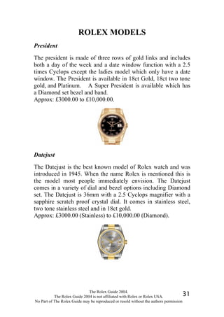 ROLEX MODELS
President

The president is made of three rows of gold links and includes
both a day of the week and a date window function with a 2.5
times Cyclops except the ladies model which only have a date
window. The President is available in 18ct Gold, 18ct two tone
gold, and Platinum. A Super President is available which has
a Diamond set bezel and band.
Approx: £3000.00 to £10,000.00.




Datejust

The Datejust is the best known model of Rolex watch and was
introduced in 1945. When the name Rolex is mentioned this is
the model most people immediately envision. The Datejust
comes in a variety of dial and bezel options including Diamond
set. The Datejust is 36mm with a 2.5 Cyclops magnifier with a
sapphire scratch proof crystal dial. It comes in stainless steel,
two tone stainless steel and in 18ct gold.
Approx: £3000.00 (Stainless) to £10,000.00 (Diamond).




                              The Rolex Guide 2004.
           The Rolex Guide 2004 is not affiliated with Rolex or Rolex USA.            31
No Part of The Rolex Guide may be reproduced or resold without the authors permission
 