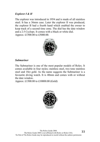 Explorer I & II

The explorer was introduced in 1954 and is made of all stainless
steel. It has a 36mm case. Later the explorer II was produced,
the explorer II had a fourth hand which enabled the owner to
keep track of a second time zone. The dial has the date window
and a 2.5 Cyclops. It comes with a black or white dial.
Approx: £1500.00 to £5000.00.




Submariner

The Submariner is one of the most popular models of Rolex. It
comes available in four styles; stainless steel, two tone stainless
steel and 18ct gold. As the name suggests the Submariner is a
favourite diving watch. It is 40mm and comes with or without
the date window.
Approx: £1500.00 to £10000.00 (Gold)




                              The Rolex Guide 2004.
           The Rolex Guide 2004 is not affiliated with Rolex or Rolex USA.            33
No Part of The Rolex Guide may be reproduced or resold without the authors permission
 