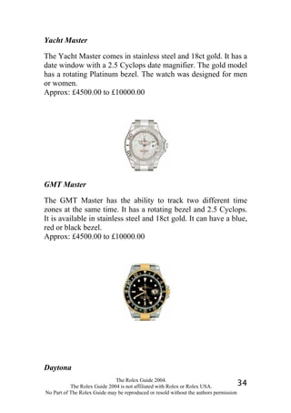 Yacht Master

The Yacht Master comes in stainless steel and 18ct gold. It has a
date window with a 2.5 Cyclops date magnifier. The gold model
has a rotating Platinum bezel. The watch was designed for men
or women.
Approx: £4500.00 to £10000.00




GMT Master

The GMT Master has the ability to track two different time
zones at the same time. It has a rotating bezel and 2.5 Cyclops.
It is available in stainless steel and 18ct gold. It can have a blue,
red or black bezel.
Approx: £4500.00 to £10000.00




Daytona
                              The Rolex Guide 2004.
           The Rolex Guide 2004 is not affiliated with Rolex or Rolex USA.            34
No Part of The Rolex Guide may be reproduced or resold without the authors permission
 