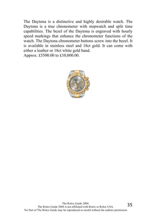 The Daytona is a distinctive and highly desirable watch. The
Daytona is a true chronometer with stopwatch and split time
capabilities. The bezel of the Daytona is engraved with hourly
speed markings that enhance the chronometer functions of the
watch. The Daytona chronometer buttons screw into the bezel. It
is available in stainless steel and 18ct gold. It can come with
either a leather or 18ct white gold band.
Approx: £5500.00 to £10,000.00.




                              The Rolex Guide 2004.
           The Rolex Guide 2004 is not affiliated with Rolex or Rolex USA.            35
No Part of The Rolex Guide may be reproduced or resold without the authors permission
 