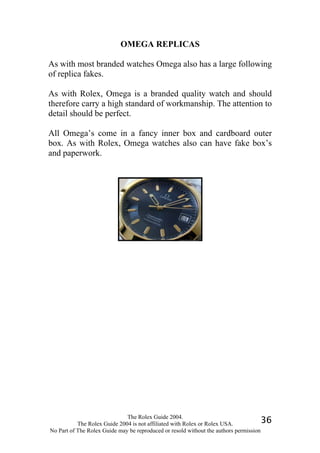 OMEGA REPLICAS

As with most branded watches Omega also has a large following
of replica fakes.

As with Rolex, Omega is a branded quality watch and should
therefore carry a high standard of workmanship. The attention to
detail should be perfect.

All Omega’s come in a fancy inner box and cardboard outer
box. As with Rolex, Omega watches also can have fake box’s
and paperwork.




                              The Rolex Guide 2004.
           The Rolex Guide 2004 is not affiliated with Rolex or Rolex USA.            36
No Part of The Rolex Guide may be reproduced or resold without the authors permission
 