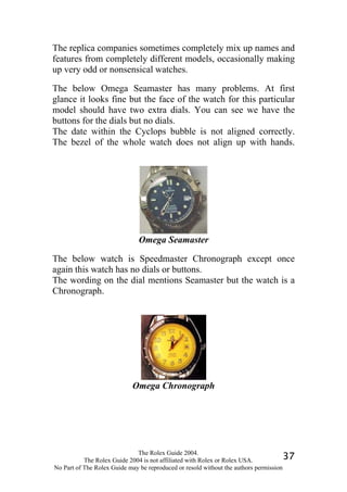 The replica companies sometimes completely mix up names and
features from completely different models, occasionally making
up very odd or nonsensical watches.

The below Omega Seamaster has many problems. At first
glance it looks fine but the face of the watch for this particular
model should have two extra dials. You can see we have the
buttons for the dials but no dials.
The date within the Cyclops bubble is not aligned correctly.
The bezel of the whole watch does not align up with hands.




                              Omega Seamaster

The below watch is Speedmaster Chronograph except once
again this watch has no dials or buttons.
The wording on the dial mentions Seamaster but the watch is a
Chronograph.




                            Omega Chronograph




                              The Rolex Guide 2004.
           The Rolex Guide 2004 is not affiliated with Rolex or Rolex USA.            37
No Part of The Rolex Guide may be reproduced or resold without the authors permission
 