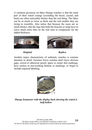 A common giveaway on fakes Omega watches is that the main
part of their watch casings (excluding the bezel, crystal, and
back) are often noticeably thicker than the real thing. The fakes
can be as much as twice as thick and the real models they are
trying to resemble. Also notice that because the cases are so
much thicker, that the lugs that hold the bracelet or strap have to
curve much more than on the real ones to compensate for the
added thickness.




            Original                                        Replica

Another major characteristic of authentic watches is extreme
attention to detail. Genuine Swiss watches don't leave obvious
gaps, crowd or otherwise poorly space or centre dial markings,
have useless or non-working buttons or markings, or forget to
include required labelling.




Omega Seamaster with the display back showing the watch is
                      half hollow




                              The Rolex Guide 2004.
           The Rolex Guide 2004 is not affiliated with Rolex or Rolex USA.            39
No Part of The Rolex Guide may be reproduced or resold without the authors permission
 