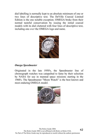 dial labelling is normally kept to an absolute minimum of one or
two lines of descriptive text. The DeVille Coaxial Limited
Edition is the one notable exception. OMEGA broke from their
normal tasteful conservatism by issuing the initial coaxial
models with its dial cluttered with four lines of descriptive text,
including one over the OMEGA logo and name.




Omega Speedmaster

Originated in the late 1950's, the Speedmaster line of
chronograph watches was catapulted to fame by their selection
by NASA for use in manned space missions starting in the
1960's. The Speedmaster "Moon Watch" is the best known and
most enduring OMEGA model.




                              The Rolex Guide 2004.
           The Rolex Guide 2004 is not affiliated with Rolex or Rolex USA.            42
No Part of The Rolex Guide may be reproduced or resold without the authors permission
 