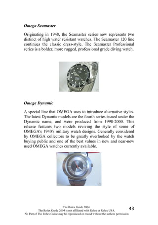 Omega Seamaster

Originating in 1948, the Seamaster series now represents two
distinct of high water resistant watches. The Seamaster 120 line
continues the classic dress-style. The Seamaster Professional
series is a bolder, more rugged, professional grade diving watch.




Omega Dynamic

A special line that OMEGA uses to introduce alternative styles.
The latest Dynamic models are the fourth series issued under the
Dynamic name, and were produced from 1998-2000. This
release features two models reviving the style of some of
OMEGA's 1940's military watch designs. Generally considered
by OMEGA collectors to be greatly overlooked by the watch
buying public and one of the best values in new and near-new
used OMEGA watches currently available.




                              The Rolex Guide 2004.
           The Rolex Guide 2004 is not affiliated with Rolex or Rolex USA.            43
No Part of The Rolex Guide may be reproduced or resold without the authors permission
 