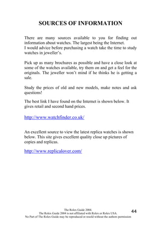 SOURCES OF INFORMATION

There are many sources available to you for finding out
information about watches. The largest being the Internet.
I would advice before purchasing a watch take the time to study
watches in jeweller’s.

Pick up as many brochures as possible and have a close look at
some of the watches available, try them on and get a feel for the
originals. The jeweller won’t mind if he thinks he is getting a
sale.

Study the prices of old and new models, make notes and ask
questions!

The best link I have found on the Internet is shown below. It
gives retail and second hand prices.

http://www.watchfinder.co.uk/

An excellent source to view the latest replica watches is shown
below. This site gives excellent quality close up pictures of
copies and replicas.

http://www.replicalover.com/




                              The Rolex Guide 2004.
           The Rolex Guide 2004 is not affiliated with Rolex or Rolex USA.            44
No Part of The Rolex Guide may be reproduced or resold without the authors permission
 