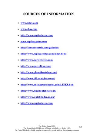 SOURCES OF INFORMATION

   • www.rolex.com

   • www.ebay.com

   • http://www.replicalover.com/

   • www.replicacentre.com

   • http://chronocentric.com/galleries/

   • http://www.replicacenter.com/index.html

   • http://www.perfectswiss.com/

   • http://www.goreplicas.com/

   • http://www.planet4watches.com/

   • http://www.blitzwatches.co.uk/

   • http://www.antiquewatchcouk.com/LINKS.htm

   • http://www.finestwatches.co.uk/

   • http://www.watchfinder.co.uk/

   • http://www.replicalover.com/




                              The Rolex Guide 2004.
           The Rolex Guide 2004 is not affiliated with Rolex or Rolex USA.            45
No Part of The Rolex Guide may be reproduced or resold without the authors permission
 