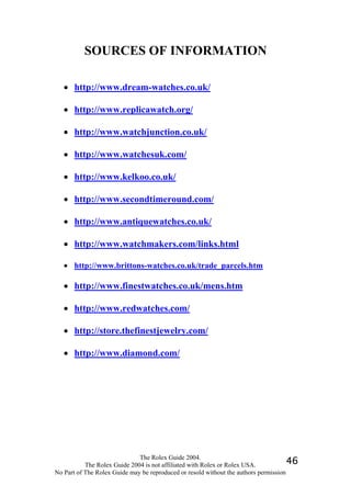 SOURCES OF INFORMATION

   • http://www.dream-watches.co.uk/

   • http://www.replicawatch.org/

   • http://www.watchjunction.co.uk/

   • http://www.watchesuk.com/

   • http://www.kelkoo.co.uk/

   • http://www.secondtimeround.com/

   • http://www.antiquewatches.co.uk/

   • http://www.watchmakers.com/links.html

   • http://www.brittons-watches.co.uk/trade_parcels.htm

   • http://www.finestwatches.co.uk/mens.htm

   • http://www.redwatches.com/

   • http://store.thefinestjewelry.com/

   • http://www.diamond.com/




                              The Rolex Guide 2004.
           The Rolex Guide 2004 is not affiliated with Rolex or Rolex USA.            46
No Part of The Rolex Guide may be reproduced or resold without the authors permission
 
