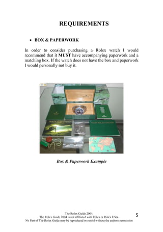 REQUIREMENTS

   • BOX & PAPERWORK

In order to consider purchasing a Rolex watch I would
recommend that it MUST have accompanying paperwork and a
matching box. If the watch does not have the box and paperwork
I would personally not buy it.




                        Box & Paperwork Example




                              The Rolex Guide 2004.
           The Rolex Guide 2004 is not affiliated with Rolex or Rolex USA.              5
No Part of The Rolex Guide may be reproduced or resold without the authors permission
 