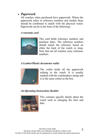 •   Paperwork
       All watches when purchased have paperwork. Where the
       paperwork refers to reference numbers and models these
       should be confirmed to match with the physical watch.
       Paperwork can be in the form of the following:-

       A warranty card

                               This card holds reference numbers and
                               purchase dates. The reference numbers
                               should match the reference found on
                               either the back of the watch or strap.
                               Note that not all watches carry reference
                               numbers.


       A Leather/Plastic documents wallet

                                The wallet holds all the paperwork
                                relating to the watch. It is usually
                                marked with the watchmakers stamp and
                                is in the same colour as the box.



       An Operating Instructions Booklet

                                This contains specific details about the
                                watch such as changing the time and
                                date.




                              The Rolex Guide 2004.
           The Rolex Guide 2004 is not affiliated with Rolex or Rolex USA.              7
No Part of The Rolex Guide may be reproduced or resold without the authors permission
 