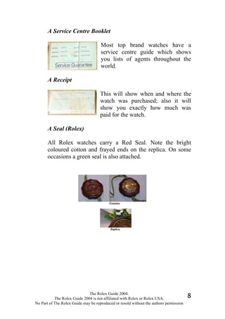A Service Centre Booklet

                                     Most top brand watches have a
                                     service centre guide which shows
                                     you lists of agents throughout the
                                     world.

       A Receipt

                                     This will show when and where the
                                     watch was purchased; also it will
                                     show you exactly how much was
                                     paid for the watch.

       A Seal (Rolex)

       All Rolex watches carry a Red Seal. Note the bright
       coloured cotton and frayed ends on the replica. On some
       occasions a green seal is also attached.




                              The Rolex Guide 2004.
           The Rolex Guide 2004 is not affiliated with Rolex or Rolex USA.              8
No Part of The Rolex Guide may be reproduced or resold without the authors permission
 