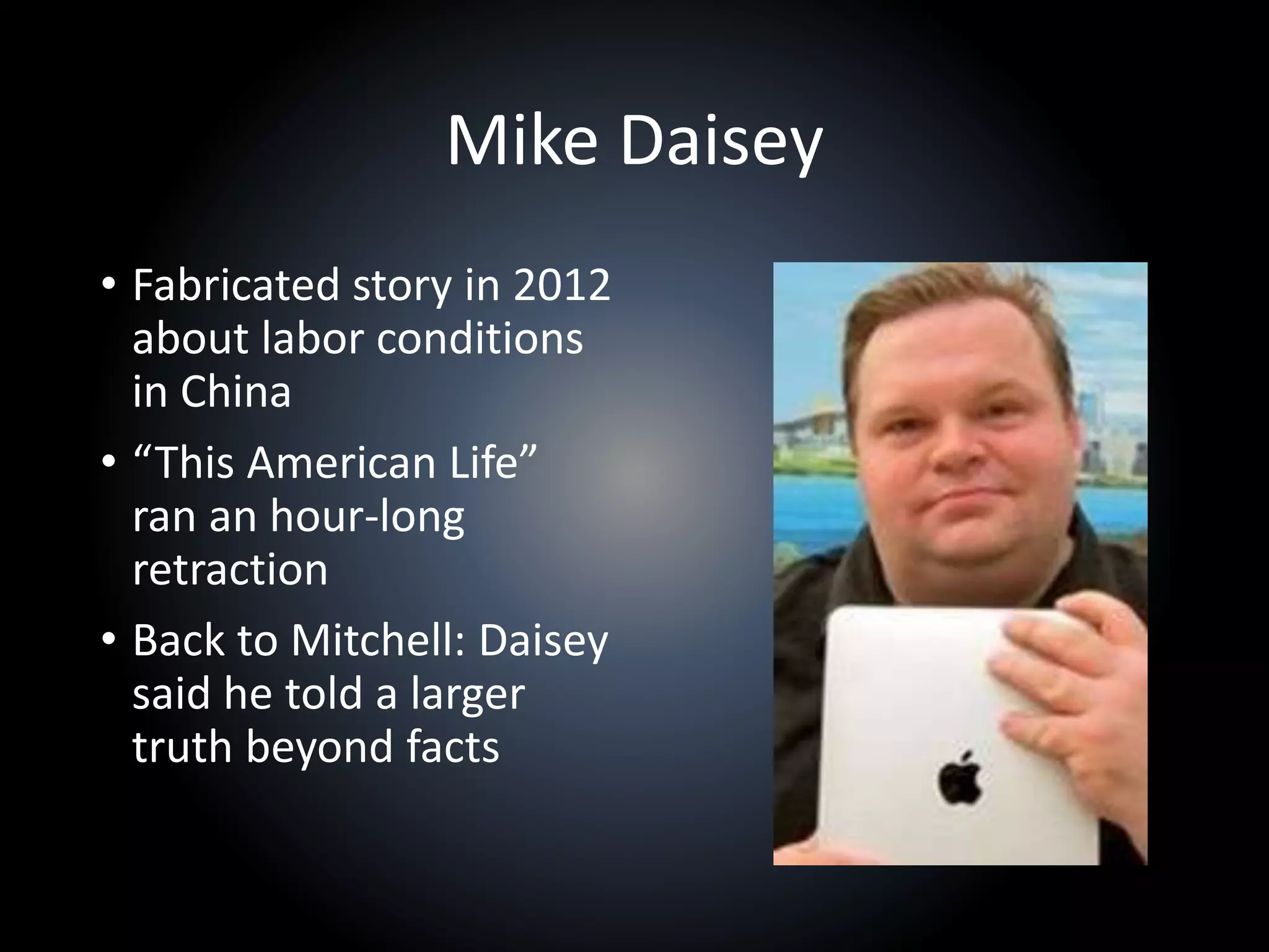 Mike Daisey
• Fabricated story in 2012
about labor conditions
in China
• “This American Life”
ran an hour-long
retraction
• Back to Mitchell: Daisey
said he told a larger
truth beyond facts
 