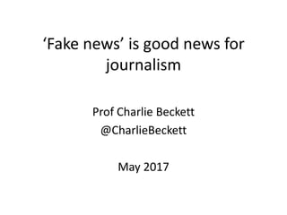 ‘Fake news’ is good news for
journalism
Prof Charlie Beckett
@CharlieBeckett
May 2017
 