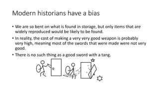 Modern historians have a bias
• We are so bent on what is found in storage, but only items that are
widely reproduced would be likely to be found.
• In reality, the cost of making a very very good weapon is probably
very high, meaning most of the swords that were made were not very
good.
• There is no such thing as a good sword with a tang.
 