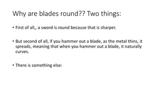 Why are blades round?? Two things:
• First of all,, a sword is round because that is sharper.
• But second of all, if you hammer out a blade, as the metal thins, it
spreads, meaning that when you hammer out a blade, it naturally
curves.
• There is something else:
 