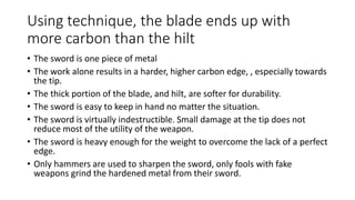 Using technique, the blade ends up with
more carbon than the hilt
• The sword is one piece of metal
• The work alone results in a harder, higher carbon edge, , especially towards
the tip.
• The thick portion of the blade, and hilt, are softer for durability.
• The sword is easy to keep in hand no matter the situation.
• The sword is virtually indestructible. Small damage at the tip does not
reduce most of the utility of the weapon.
• The sword is heavy enough for the weight to overcome the lack of a perfect
edge.
• Only hammers are used to sharpen the sword, only fools with fake
weapons grind the hardened metal from their sword.
 