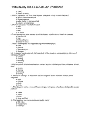 Practice Quality Test, 5-6-GOOD LUCK EVERYONE!
c. JCHAO
d. None of the above
4. Which of the following is NOT one of the steps that guide people through the steps of a project?
a. Defining the improvement goal
b. Measuring success
c. Judge whether the changes worked
d. Analyzing current practices
5. Which one of these is a “Near Perfect” model?
a. PDCA
b. PDSA
c. Lean
d. Six Sigma
6. This is best described as the relentless pursuit, identification, and elimination of waste in all processes.
a. Brainstorming
b. Lean
c. Fishbone Diagram
d. None of the above
7. This is a tool for reporting what happened during an improvement project.
a. Gantt
b. Flowchart
c. Workflow diagram
d. Storyboard
8. In the stages of team development, which stage deals with the acceptance and appreciation of differences of
individuals of the team?
a. Forming
b. Storming
c. Performing
d. Norming
9. Which stage deals with situations where team members beginning to let their guard down and disagree with each
other?
a. Forming
b. Storming
c. Performing
d. Norming
10. Which of the following is an improvement tool used to organize detailed information into more general
categories?
a. Gantt
b. Fishbone
c. Affinity
d. Pareto
11. Which diagram is used as a framework for generating and sorting ideas or hypotheses about possible causes of
problems?
a. Scatter
b. Affinity
c. Pareto
d. Cause and Effect
12. What helps focus team member decisions on explicit criteria?
a. Multi voting
b. Decision matrix
c. Scatter plot
 